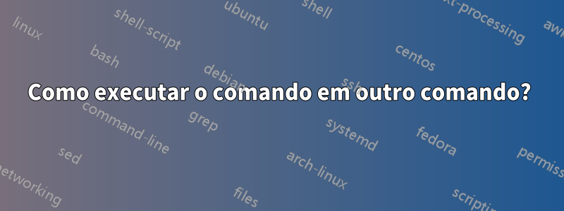 Como executar o comando em outro comando?