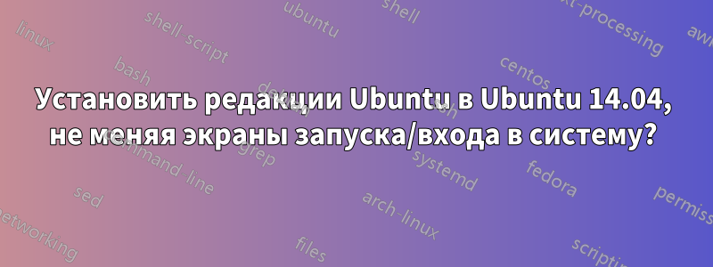 Установить редакции Ubuntu в Ubuntu 14.04, не меняя экраны запуска/входа в систему?
