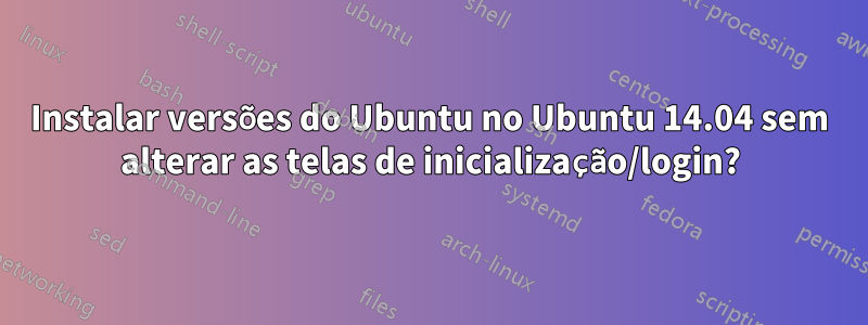 Instalar versões do Ubuntu no Ubuntu 14.04 sem alterar as telas de inicialização/login?