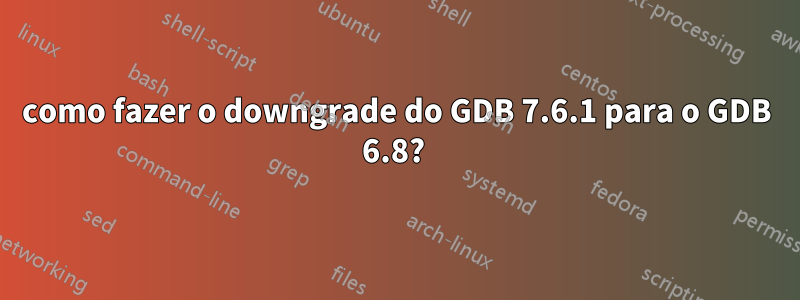 como fazer o downgrade do GDB 7.6.1 para o GDB 6.8? 