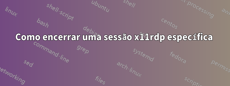 Como encerrar uma sessão x11rdp específica