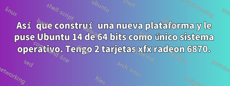 Así que construí una nueva plataforma y le puse Ubuntu 14 de 64 bits como único sistema operativo. Tengo 2 tarjetas xfx radeon 6870.