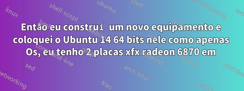 Então eu construí um novo equipamento e coloquei o Ubuntu 14 64 bits nele como apenas Os, eu tenho 2 placas xfx radeon 6870 em