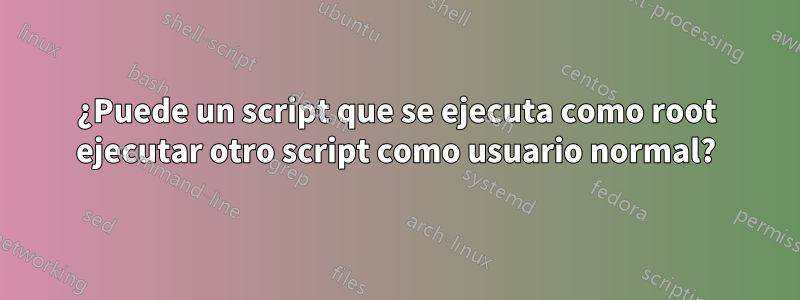 ¿Puede un script que se ejecuta como root ejecutar otro script como usuario normal?