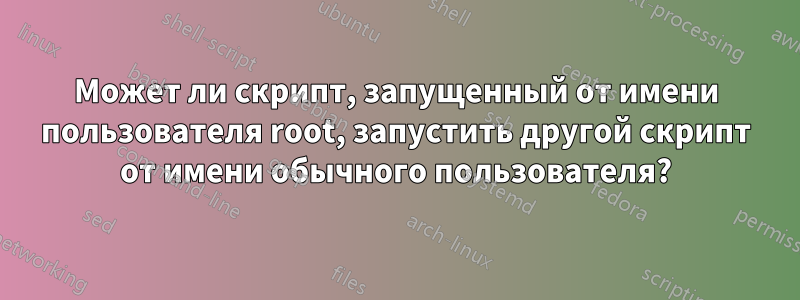 Может ли скрипт, запущенный от имени пользователя root, запустить другой скрипт от имени обычного пользователя?