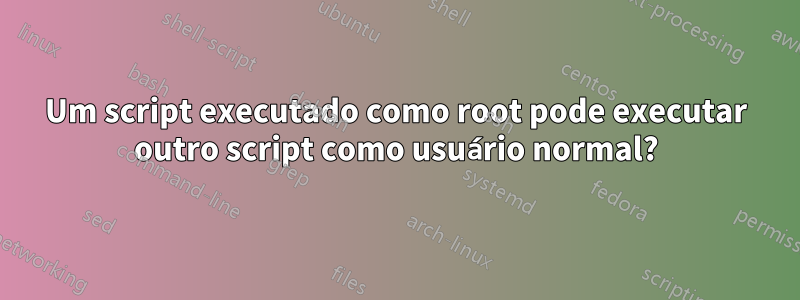 Um script executado como root pode executar outro script como usuário normal?