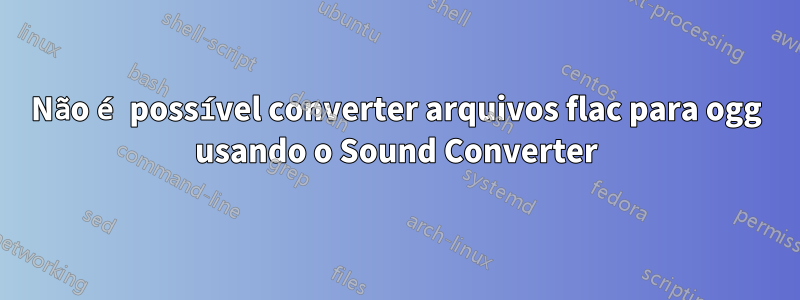 Não é possível converter arquivos flac para ogg usando o Sound Converter