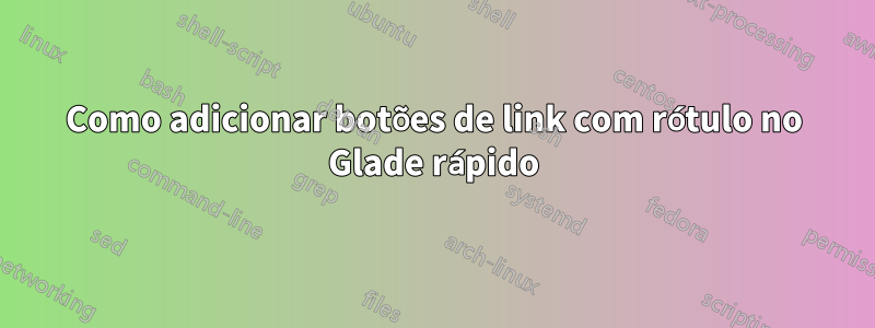 Como adicionar botões de link com rótulo no Glade rápido