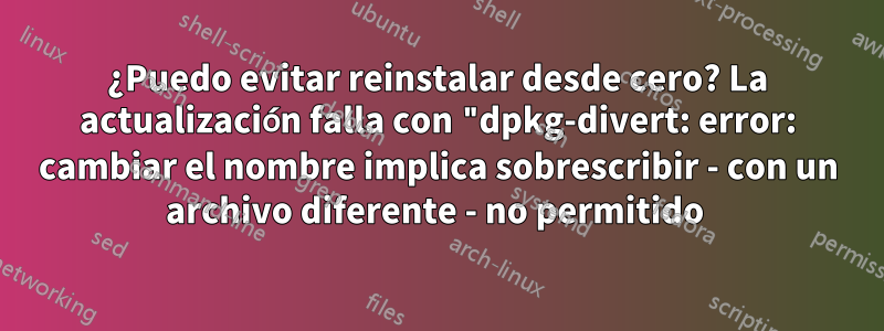 ¿Puedo evitar reinstalar desde cero? La actualización falla con "dpkg-divert: error: cambiar el nombre implica sobrescribir - con un archivo diferente - no permitido 