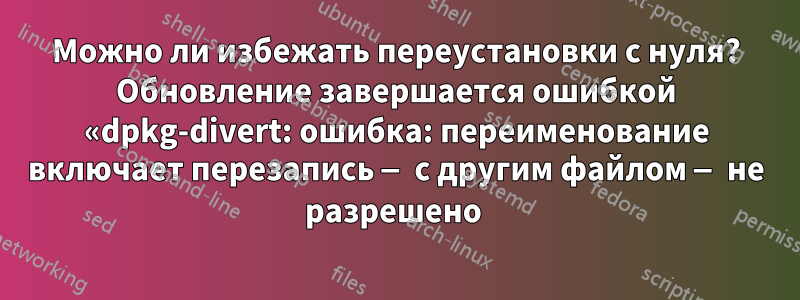 Можно ли избежать переустановки с нуля? Обновление завершается ошибкой «dpkg-divert: ошибка: переименование включает перезапись — с другим файлом — не разрешено 