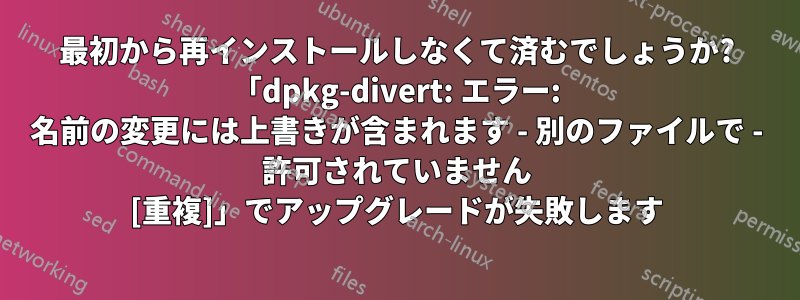 最初から再インストールしなくて済むでしょうか? 「dpkg-divert: エラー: 名前の変更には上書きが含まれます - 別のファイルで - 許可されていません [重複]」でアップグレードが失敗します