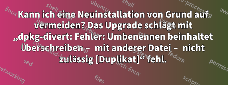 Kann ich eine Neuinstallation von Grund auf vermeiden? Das Upgrade schlägt mit „dpkg-divert: Fehler: Umbenennen beinhaltet Überschreiben – mit anderer Datei – nicht zulässig [Duplikat]“ fehl.