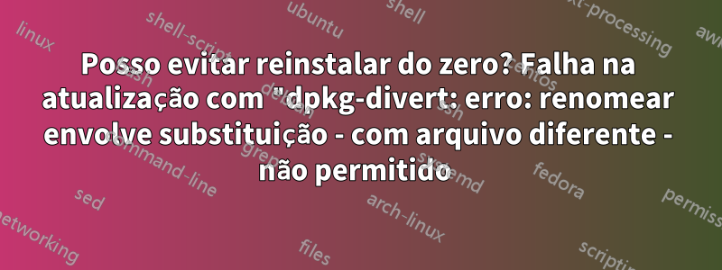 Posso evitar reinstalar do zero? Falha na atualização com "dpkg-divert: erro: renomear envolve substituição - com arquivo diferente - não permitido 