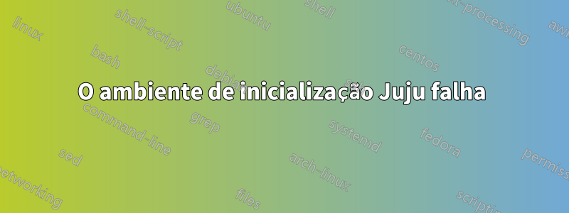 O ambiente de inicialização Juju falha