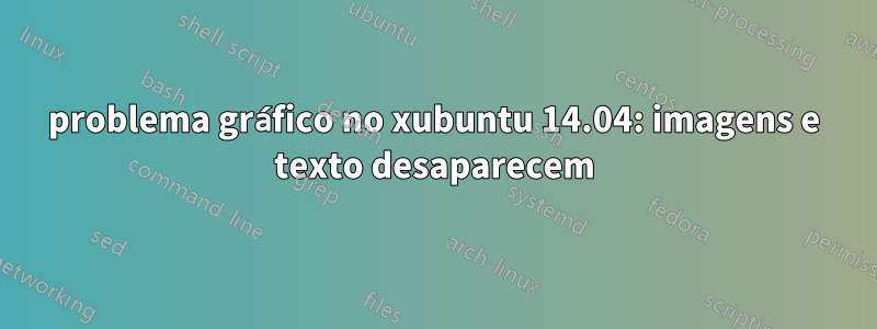 problema gráfico no xubuntu 14.04: imagens e texto desaparecem