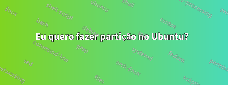 Eu quero fazer partição no Ubuntu? 