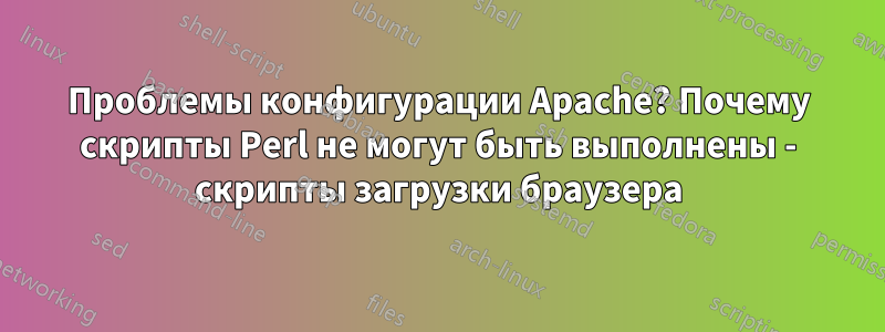 Проблемы конфигурации Apache? Почему скрипты Perl не могут быть выполнены - скрипты загрузки браузера