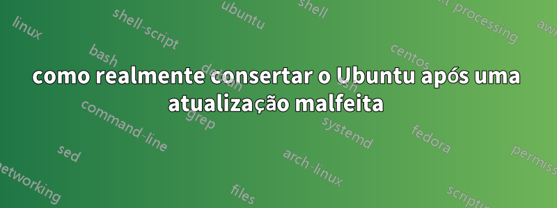 como realmente consertar o Ubuntu após uma atualização malfeita