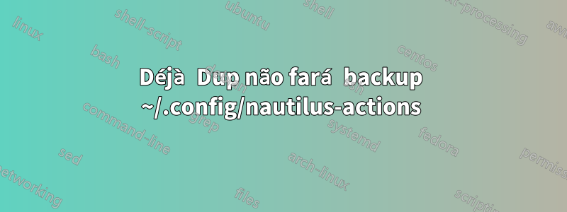 Déjà Dup não fará backup ~/.config/nautilus-actions