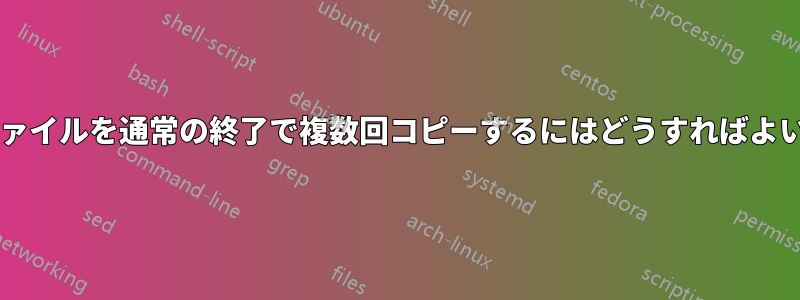 特定のファイルを通常の終了で複数回コピーするにはどうすればよいですか?