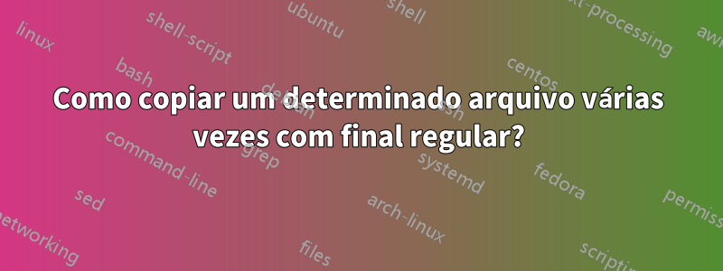 Como copiar um determinado arquivo várias vezes com final regular?