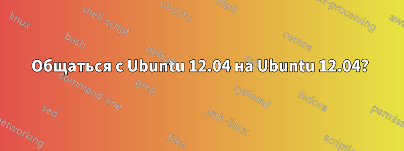 Общаться с Ubuntu 12.04 на Ubuntu 12.04?