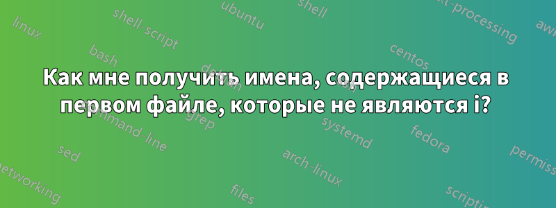 Как мне получить имена, содержащиеся в первом файле, которые не являются i?