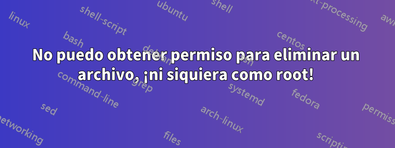 No puedo obtener permiso para eliminar un archivo, ¡ni siquiera como root!