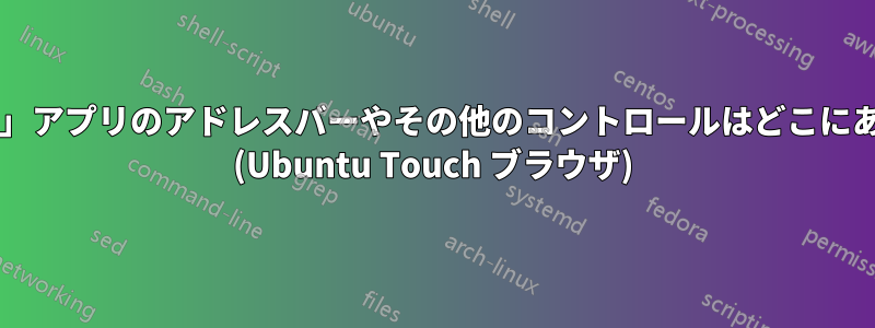 「ブラウザ」アプリのアドレスバーやその他のコントロールはどこにありますか? (Ubuntu Touch ブラウザ)