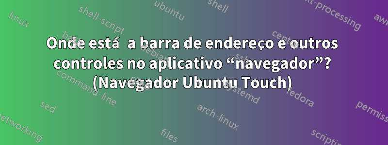 Onde está a barra de endereço e outros controles no aplicativo “navegador”? (Navegador Ubuntu Touch)