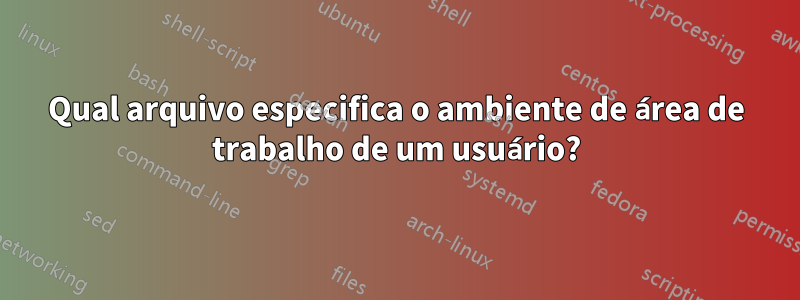 Qual arquivo especifica o ambiente de área de trabalho de um usuário?