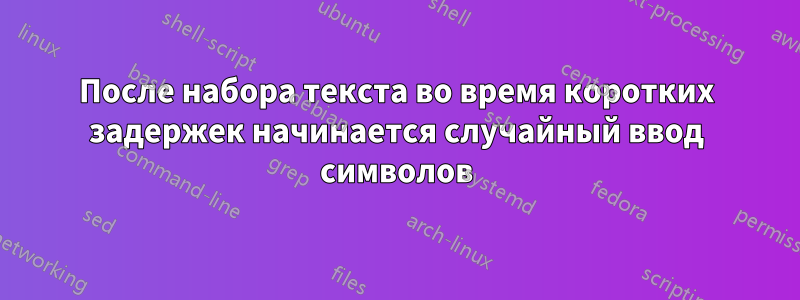 После набора текста во время коротких задержек начинается случайный ввод символов