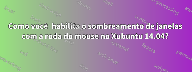 Como você habilita o sombreamento de janelas com a roda do mouse no Xubuntu 14.04?