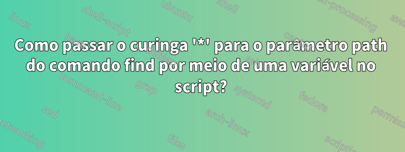 Como passar o curinga '*' para o parâmetro path do comando find por meio de uma variável no script?