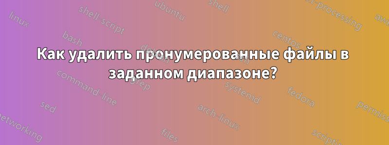 Как удалить пронумерованные файлы в заданном диапазоне?