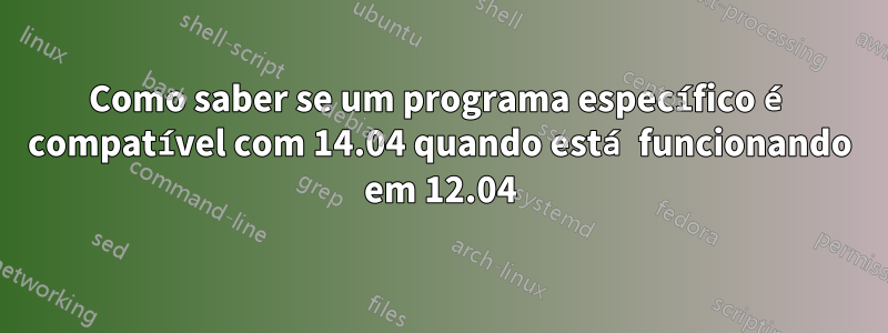 Como saber se um programa específico é compatível com 14.04 quando está funcionando em 12.04