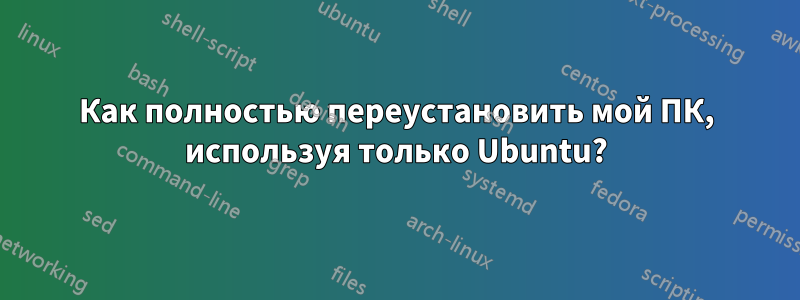 Как полностью переустановить мой ПК, используя только Ubuntu?