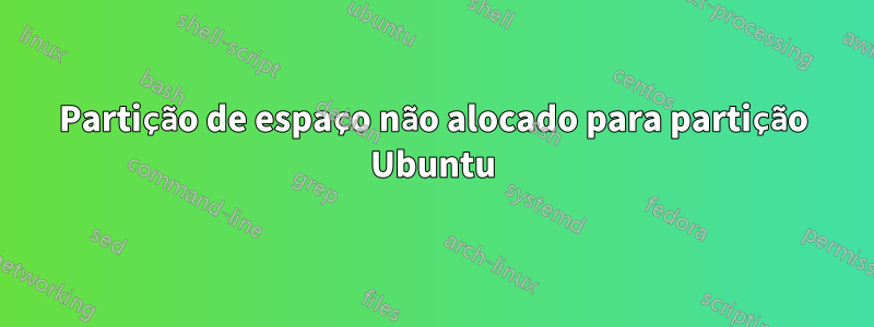 Partição de espaço não alocado para partição Ubuntu