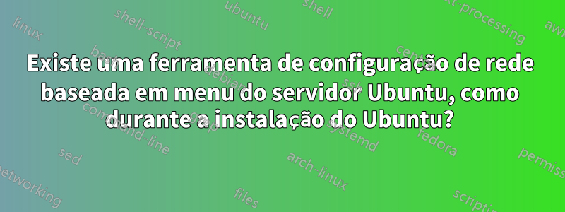 Existe uma ferramenta de configuração de rede baseada em menu do servidor Ubuntu, como durante a instalação do Ubuntu?