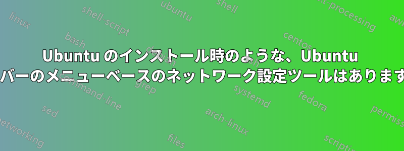 Ubuntu のインストール時のような、Ubuntu サーバーのメニューベースのネットワーク設定ツールはありますか?