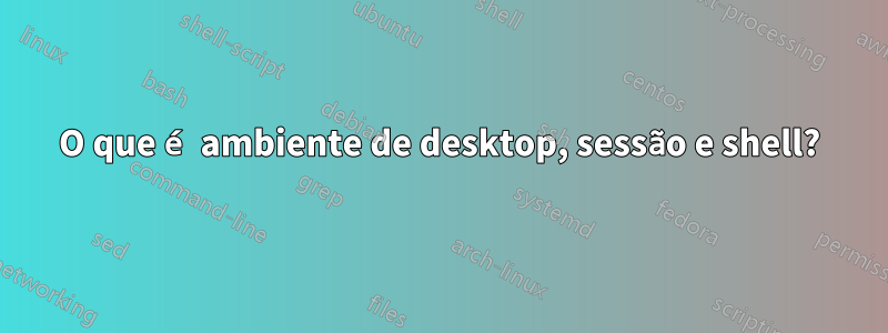 O que é ambiente de desktop, sessão e shell?