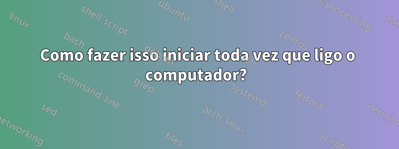 Como fazer isso iniciar toda vez que ligo o computador? 