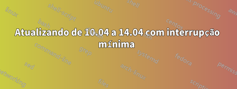 Atualizando de 10.04 a 14.04 com interrupção mínima 