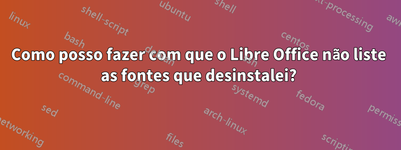 Como posso fazer com que o Libre Office não liste as fontes que desinstalei?