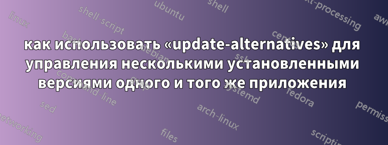 как использовать «update-alternatives» для управления несколькими установленными версиями одного и того же приложения