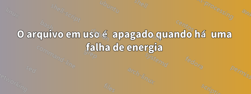 O arquivo em uso é apagado quando há uma falha de energia