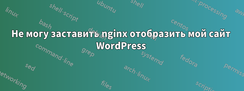 Не могу заставить nginx отобразить мой сайт WordPress