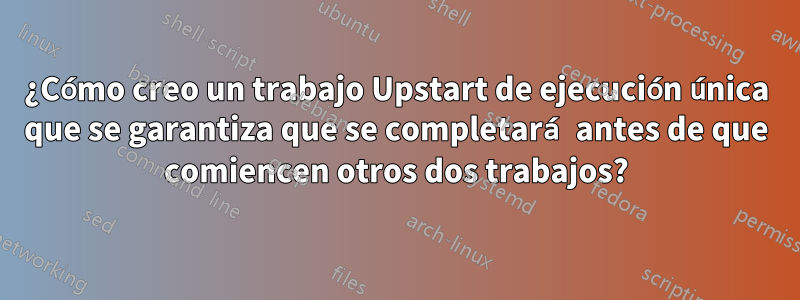 ¿Cómo creo un trabajo Upstart de ejecución única que se garantiza que se completará antes de que comiencen otros dos trabajos?