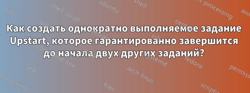 Как создать однократно выполняемое задание Upstart, которое гарантированно завершится до начала двух других заданий?