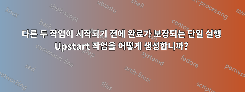 다른 두 작업이 시작되기 전에 완료가 보장되는 단일 실행 Upstart 작업을 어떻게 생성합니까?